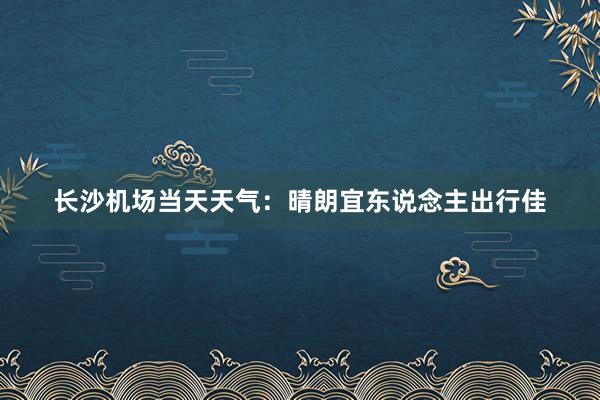 长沙机场当天天气：晴朗宜东说念主出行佳